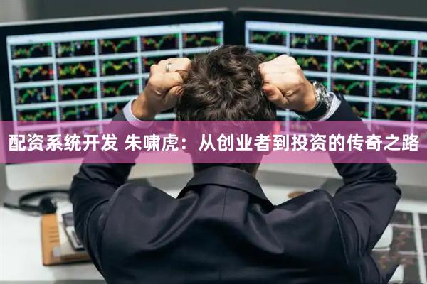 配资系统开发 朱啸虎：从创业者到投资的传奇之路