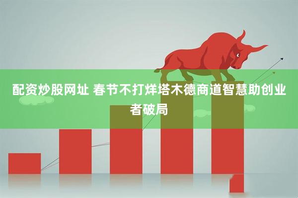 配资炒股网址 春节不打烊塔木德商道智慧助创业者破局