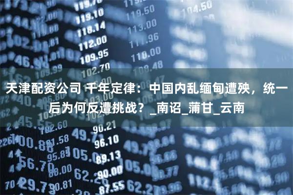 天津配资公司 千年定律：中国内乱缅甸遭殃，统一后为何反遭挑战？_南诏_蒲甘_云南
