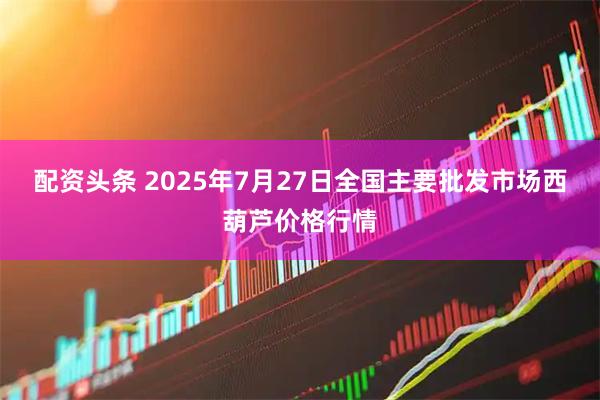 配资头条 2025年7月27日全国主要批发市场西葫芦价格行情