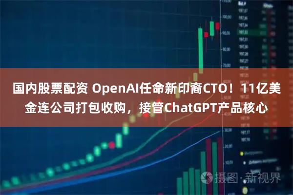 国内股票配资 OpenAI任命新印裔CTO！11亿美金连公司打包收购，接管ChatGPT产品核心
