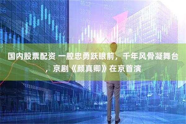 国内股票配资 一腔忠勇跃眼前，千年风骨凝舞台，京剧《颜真卿》在京首演
