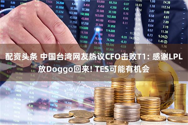 配资头条 中国台湾网友热议CFO击败T1: 感谢LPL放Doggo回来! TES可能有机会
