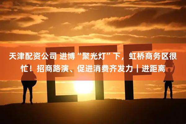 天津配资公司 进博“聚光灯”下，虹桥商务区很忙！招商路演、促进消费齐发力｜进距离