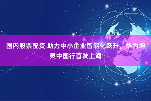 国内股票配资 助力中小企业智能化跃升，华为坤灵中国行首发上海
