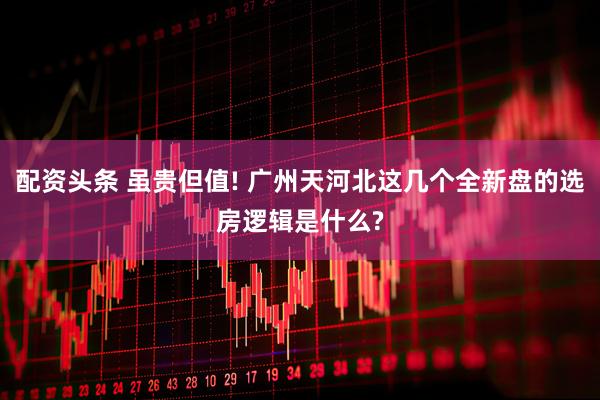 配资头条 虽贵但值! 广州天河北这几个全新盘的选房逻辑是什么?