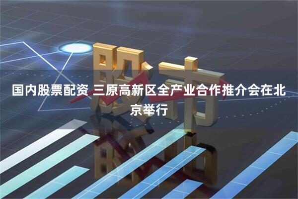 国内股票配资 三原高新区全产业合作推介会在北京举行