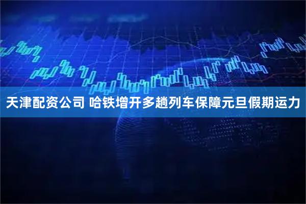 天津配资公司 哈铁增开多趟列车保障元旦假期运力