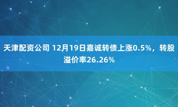 天津配资公司 12月19日嘉诚转债上涨0.5%，转股溢价率26.26%