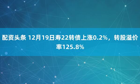 配资头条 12月19日寿22转债上涨0.2%，转股溢价率125.8%