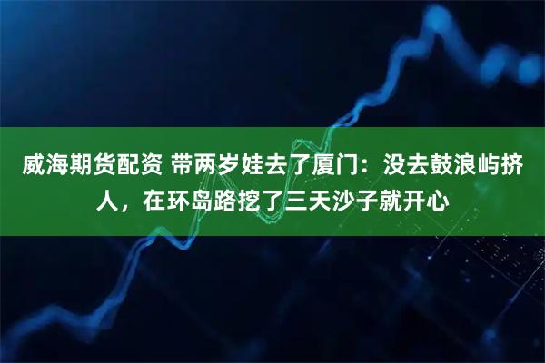 威海期货配资 带两岁娃去了厦门：没去鼓浪屿挤人，在环岛路挖了三天沙子就开心