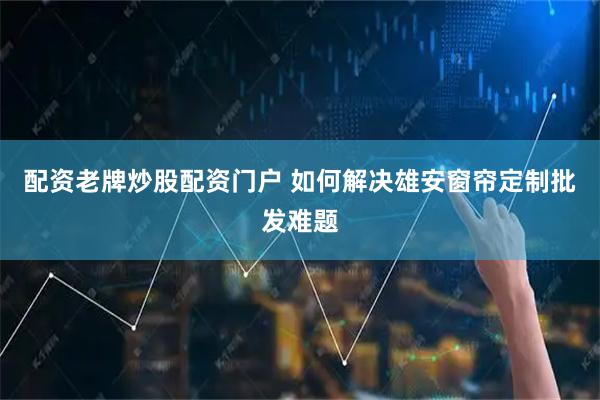 配资老牌炒股配资门户 如何解决雄安窗帘定制批发难题