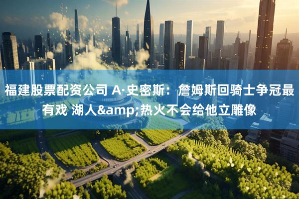 福建股票配资公司 A·史密斯：詹姆斯回骑士争冠最有戏 湖人&热火不会给他立雕像