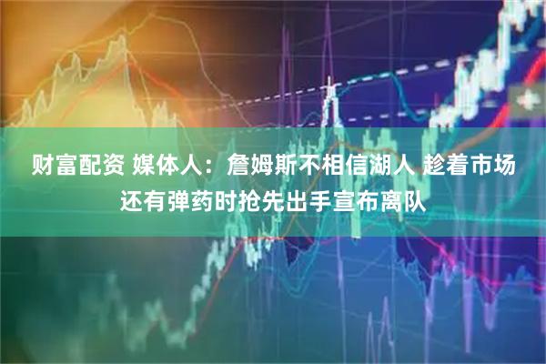 财富配资 媒体人：詹姆斯不相信湖人 趁着市场还有弹药时抢先出手宣布离队