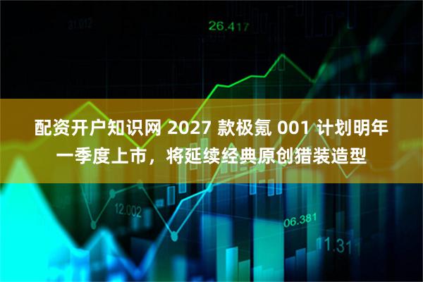 配资开户知识网 2027 款极氪 001 计划明年一季度上市，将延续经典原创猎装造型